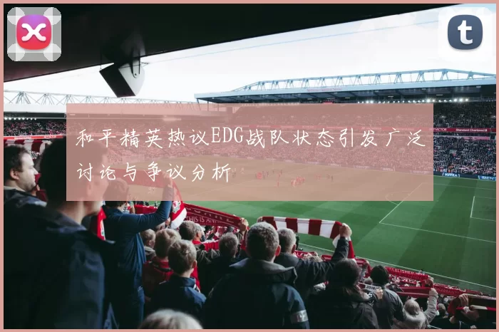 和平精英热议EDG战队状态引发广泛讨论与争议分析