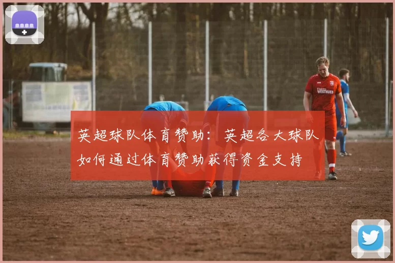 英超球队体育赞助:英超各大球队如何通过体育赞助获得资金支持