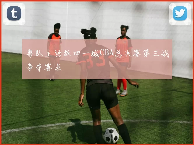 粤队主场扳回一城CBA总决赛第三战争夺赛点