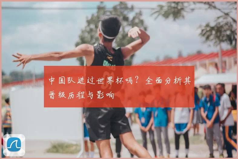 中国队进过世界杯吗?全面分析其晋级历程与影响