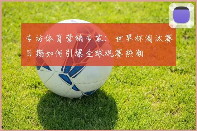 专访体育营销专家:世界杯淘汰赛日期如何引爆全球观赛热潮