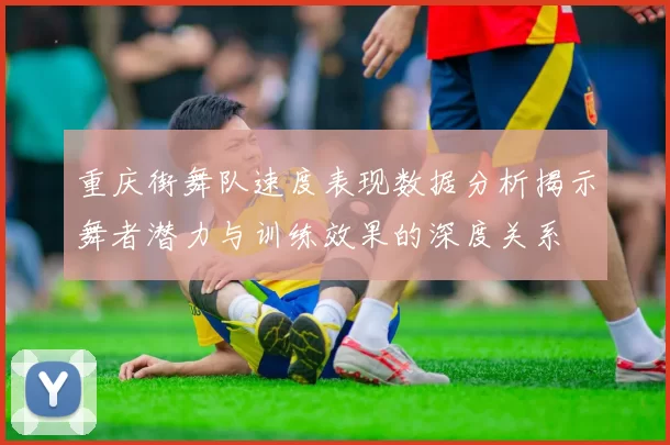 重庆街舞队速度表现数据分析揭示舞者潜力与训练效果的深度关系