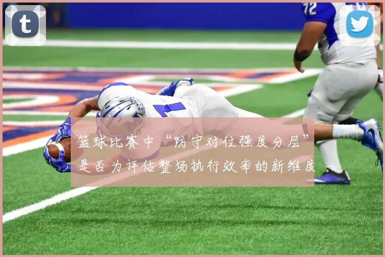 篮球比赛中“防守对位强度分层”是否为评估整场执行效率的新维度