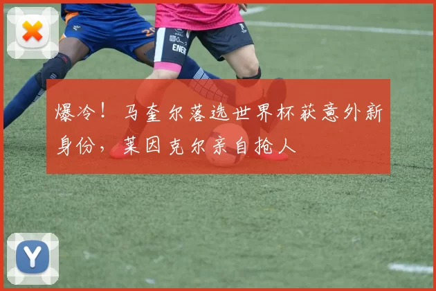 爆冷!马奎尔落选世界杯获意外新身份,莱因克尔亲自抢人