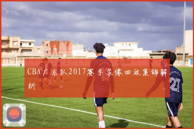 CBA广东队2017赛季录像回放集锦解析