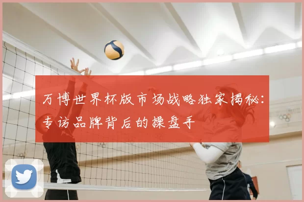万博世界杯版市场战略独家揭秘:专访品牌背后的操盘手