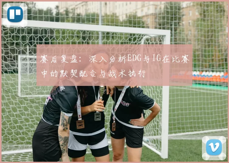 赛后复盘：深入分析EDG与IG在比赛中的默契配合与战术执行