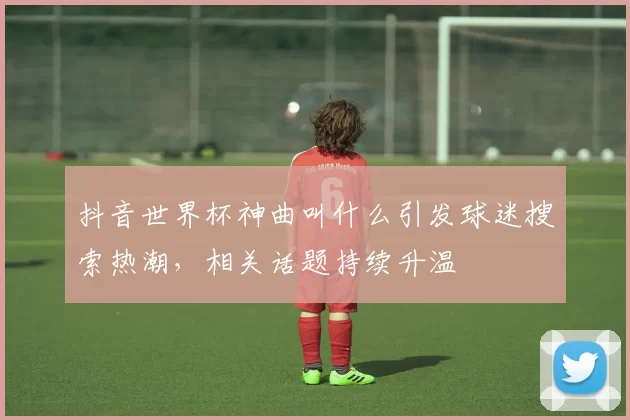 抖音世界杯神曲叫什么引发球迷搜索热潮,相关话题持续升温
