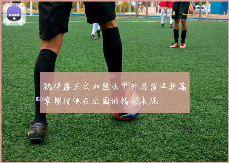 魏祥鑫正式加盟法甲开启留洋新篇章期待他在法国的精彩表现