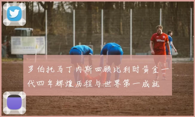 罗伯托马丁内斯回顾比利时黄金一代四年辉煌历程与世界第一成就