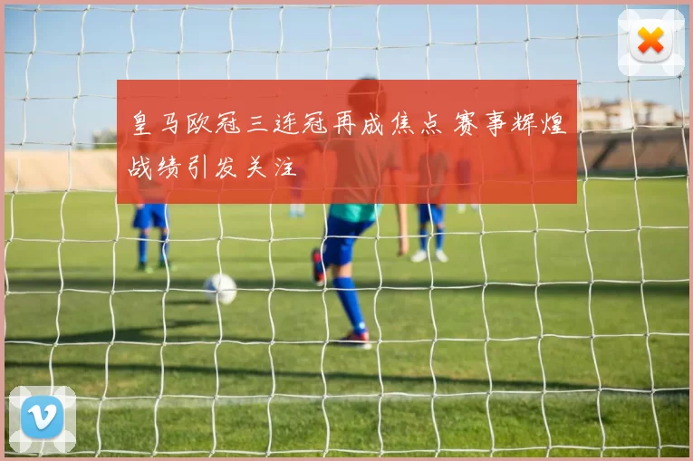 皇马欧冠三连冠再成焦点 赛事辉煌战绩引发关注