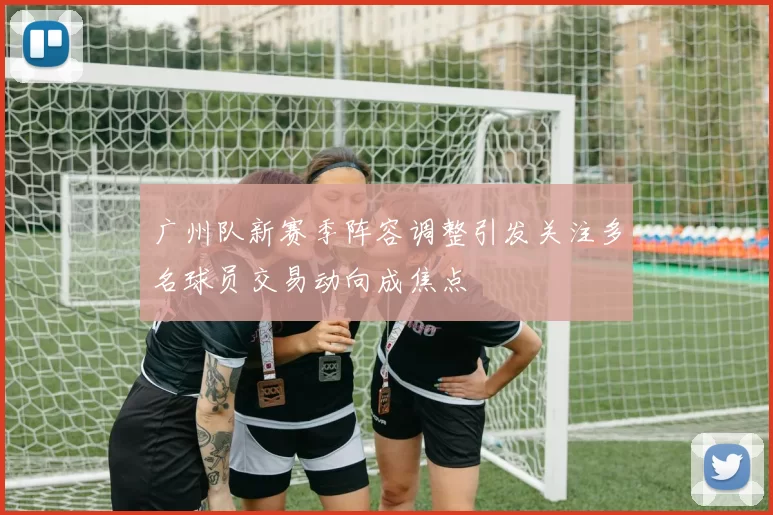 广州队新赛季阵容调整引发关注多名球员交易动向成焦点