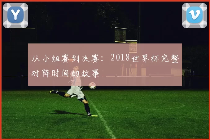 从小组赛到决赛:2018世界杯完整对阵时间的故事