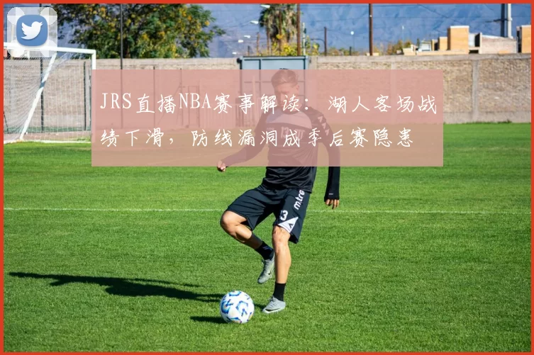 JRS直播NBA赛事解读：湖人客场战绩下滑，防线漏洞成季后赛隐患