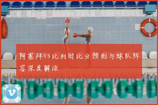 阿塞拜vs比利时比分预测与球队阵容深度解读
