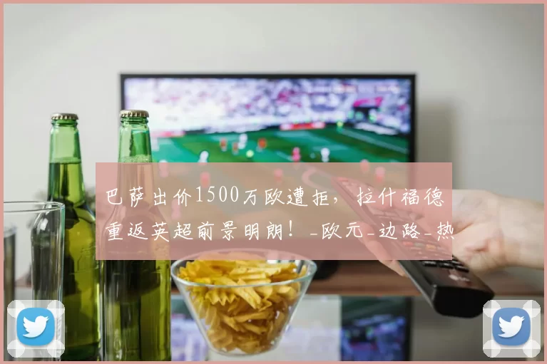 巴萨出价1500万欧遭拒,拉什福德重返英超前景明朗!_欧元_边路_热刺