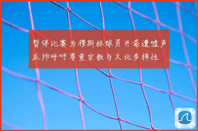 暂停比赛为穆斯林球员开斋遭嘘声瓜帅呼吁尊重宗教与文化多样性