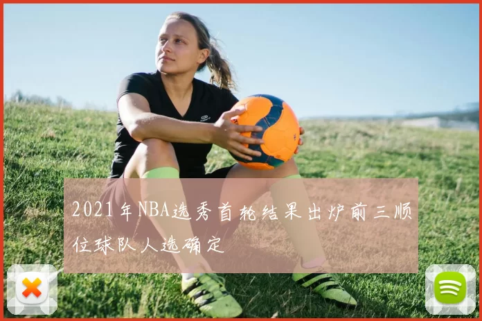 2021年NBA选秀首轮结果出炉前三顺位球队人选确定
