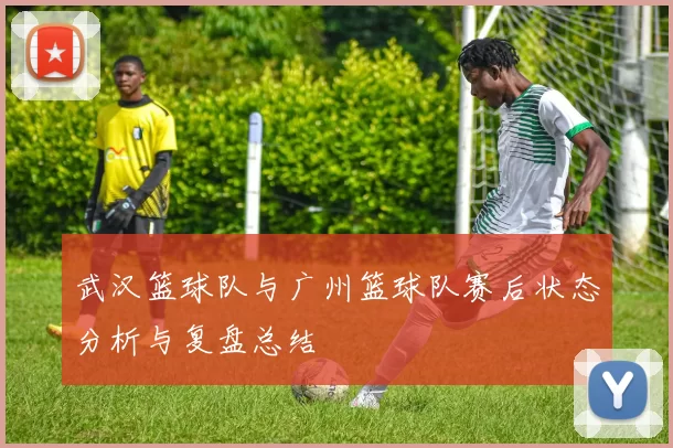 武汉篮球队与广州篮球队赛后状态分析与复盘总结