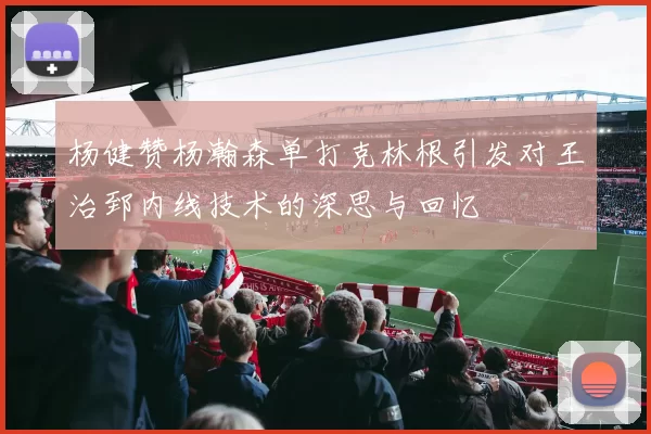 杨健赞杨瀚森单打克林根引发对王治郅内线技术的深思与回忆