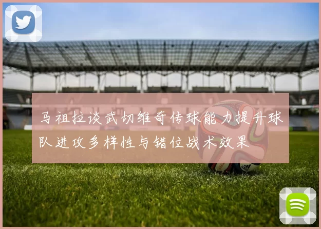 马祖拉谈武切维奇传球能力提升球队进攻多样性与错位战术效果