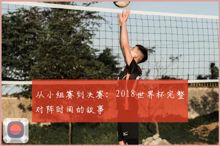 从小组赛到决赛:2018世界杯完整对阵时间的故事