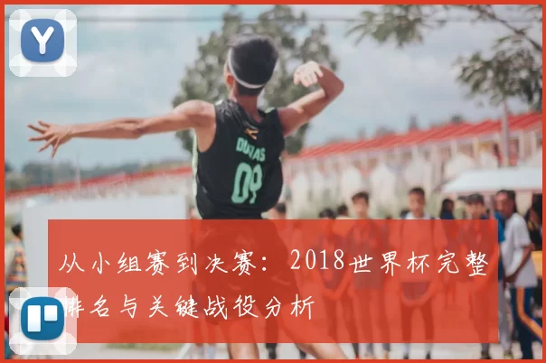 从小组赛到决赛:2018世界杯完整排名与关键战役分析