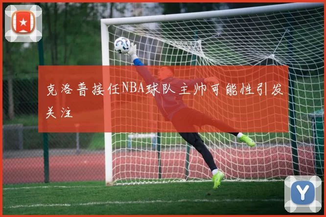 克洛普接任NBA球队主帅可能性引发关注