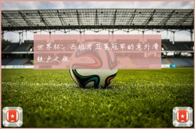 世界杯:西班牙卫冕冠军的意外滑铁卢之旅