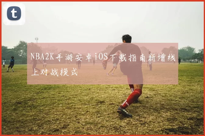 NBA2K手游安卓iOS下载指南新增线上对战模式