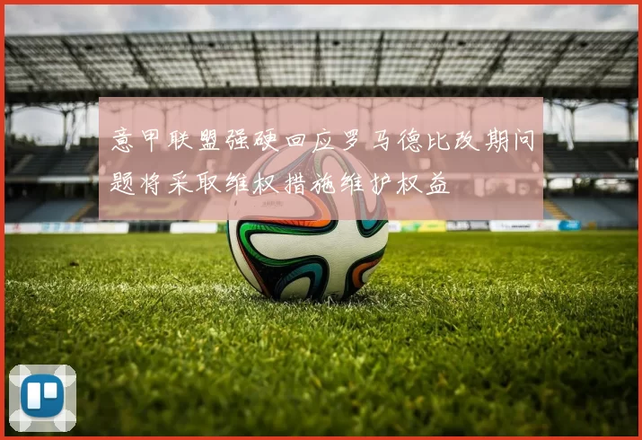 意甲联盟强硬回应罗马德比改期问题将采取维权措施维护权益