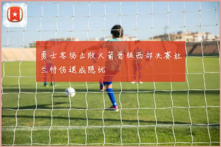 勇士客场击败火箭晋级西部决赛杜兰特伤退成隐忧