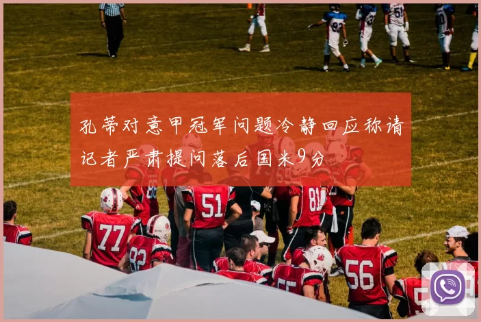 孔蒂对意甲冠军问题冷静回应称请记者严肃提问落后国米9分