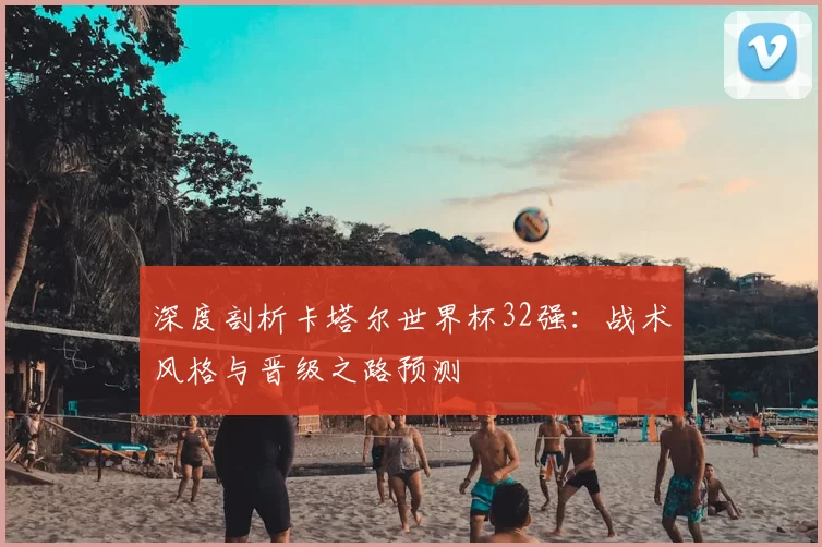 深度剖析卡塔尔世界杯32强:战术风格与晋级之路预测