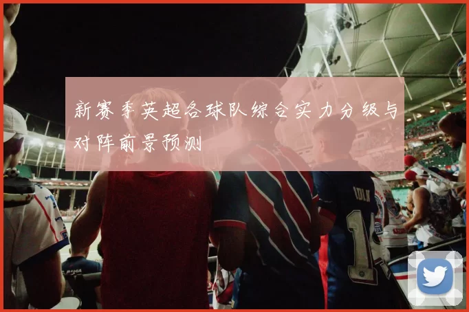 新赛季英超各球队综合实力分级与对阵前景预测
