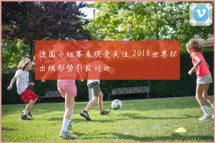 德国小组赛表现受关注 2018世界杯出线形势引发讨论