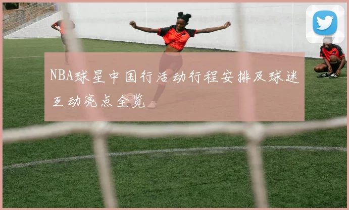 NBA球星中国行活动行程安排及球迷互动亮点全览