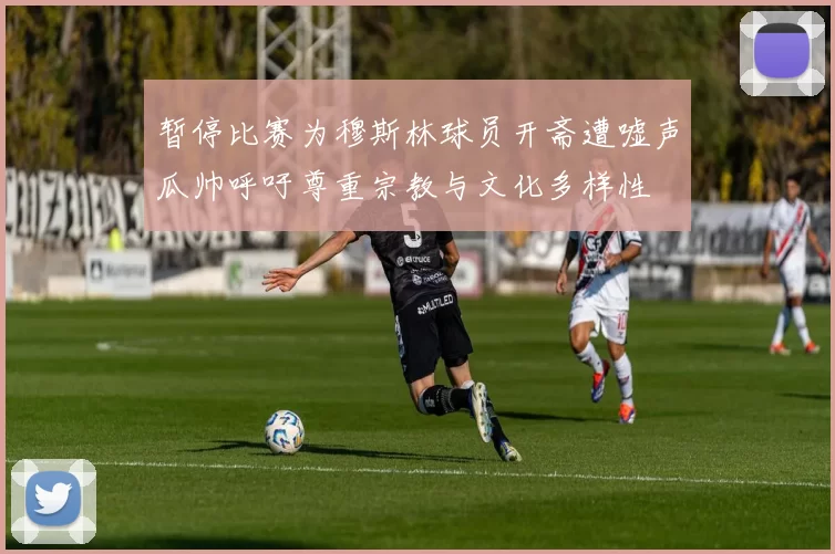 暂停比赛为穆斯林球员开斋遭嘘声瓜帅呼吁尊重宗教与文化多样性