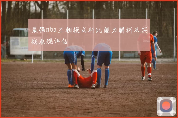 最强nba王朝模式科比能力解析及实战表现评估