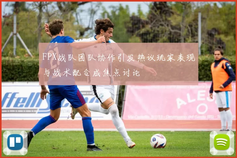 FPX战队团队协作引发热议玩家表现与战术配合成焦点讨论