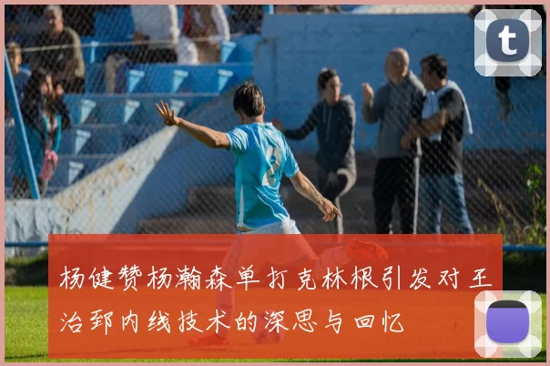 杨健赞杨瀚森单打克林根引发对王治郅内线技术的深思与回忆