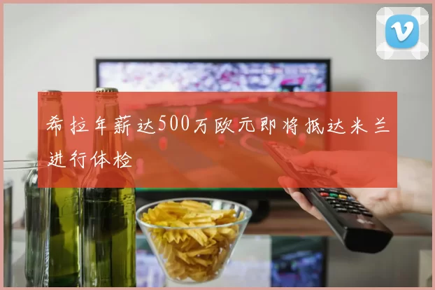 希拉年薪达500万欧元即将抵达米兰进行体检
