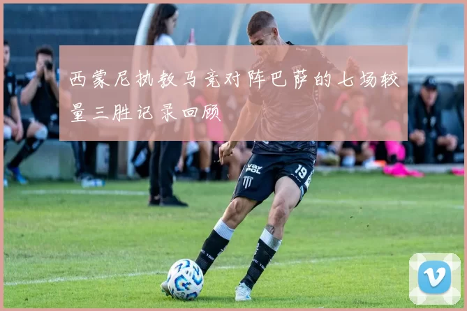 西蒙尼执教马竞对阵巴萨的七场较量三胜记录回顾