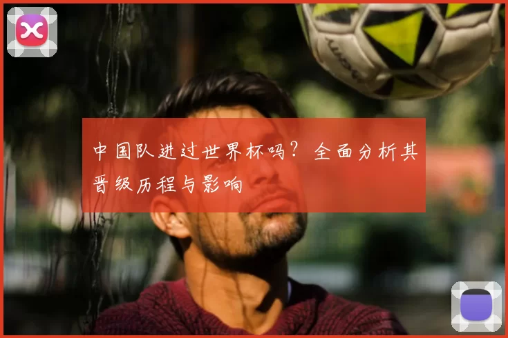 中国队进过世界杯吗?全面分析其晋级历程与影响
