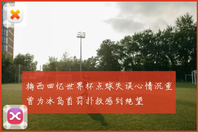 梅西回忆世界杯点球失误心情沉重曾为冰岛首罚扑救感到绝望
