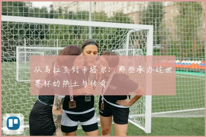 从乌拉圭到卡塔尔:那些承办过世界杯的热土与传奇