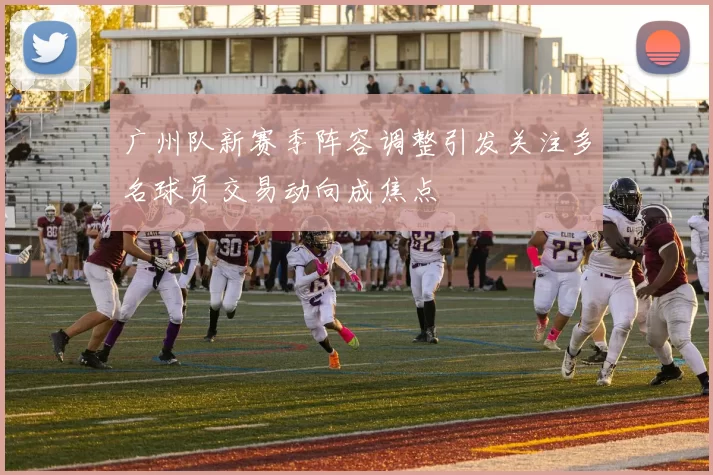 广州队新赛季阵容调整引发关注多名球员交易动向成焦点