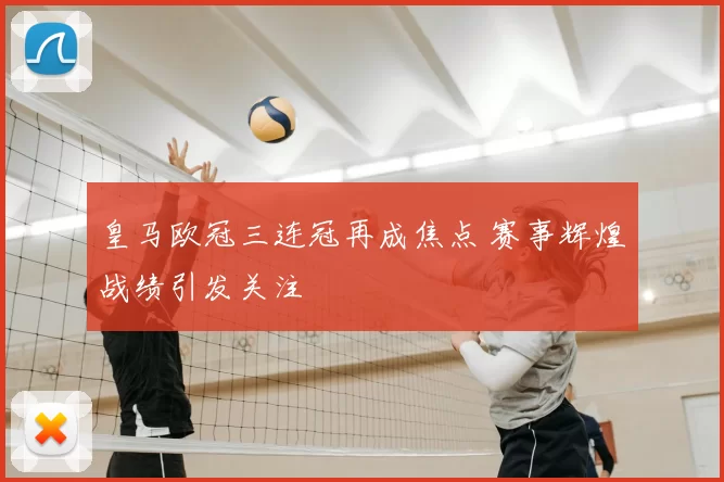 皇马欧冠三连冠再成焦点 赛事辉煌战绩引发关注
