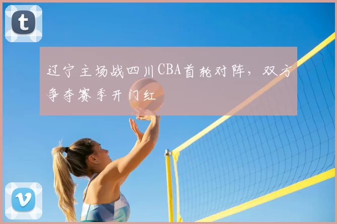 辽宁主场战四川CBA首轮对阵,双方争夺赛季开门红