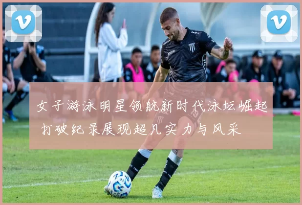 女子游泳明星领航新时代泳坛崛起 打破纪录展现超凡实力与风采